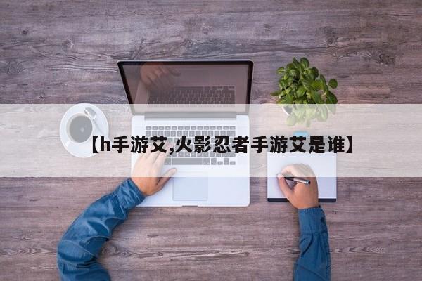【h手游艾,火影忍者手游艾是谁】