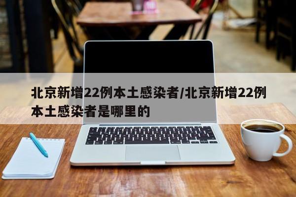 北京新增22例本土感染者/北京新增22例本土感染者是哪里的