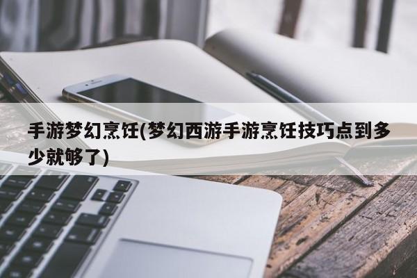 手游梦幻烹饪(梦幻西游手游烹饪技巧点到多少就够了)