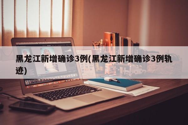 黑龙江新增确诊3例(黑龙江新增确诊3例轨迹)