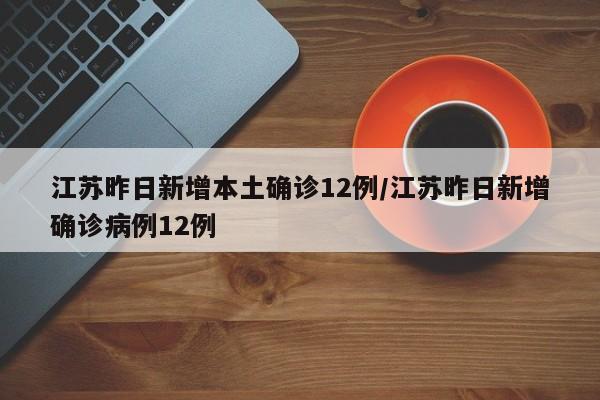 江苏昨日新增本土确诊12例/江苏昨日新增确诊病例12例