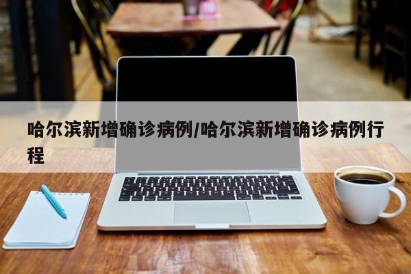 哈尔滨新增确诊病例/哈尔滨新增确诊病例行程