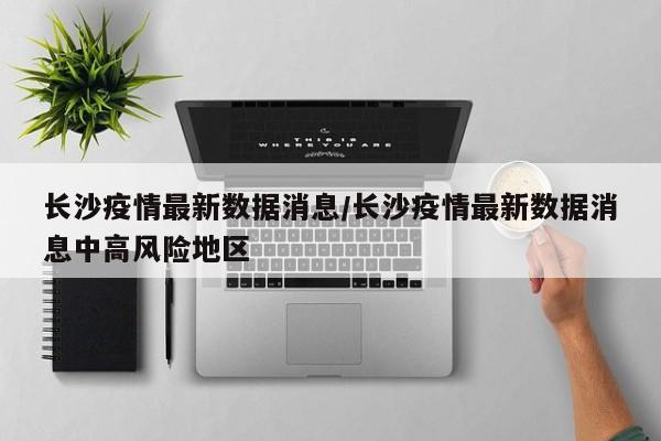 长沙疫情最新数据消息/长沙疫情最新数据消息中高风险地区