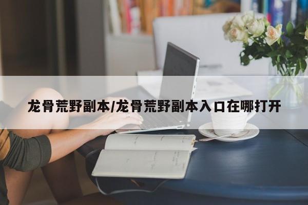 龙骨荒野副本/龙骨荒野副本入口在哪打开