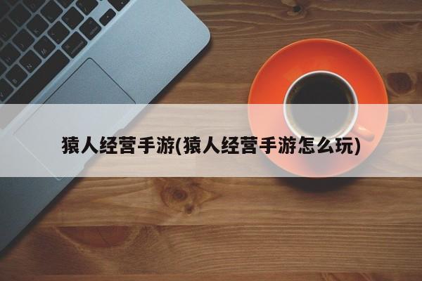 猿人经营手游(猿人经营手游怎么玩)