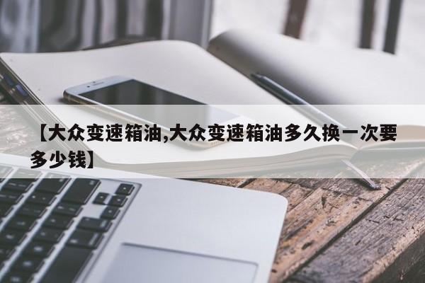 【大众变速箱油,大众变速箱油多久换一次要多少钱】