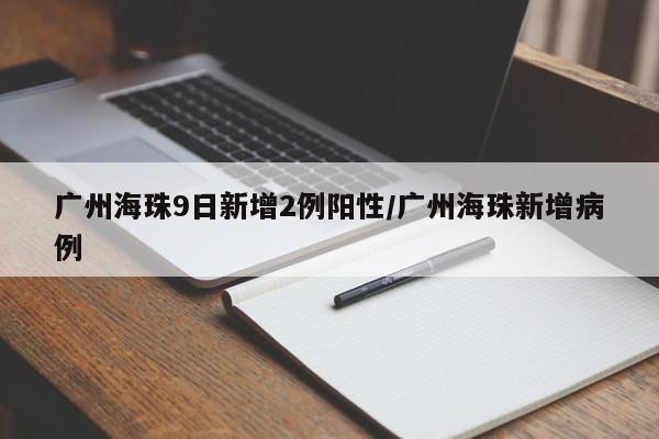 广州海珠9日新增2例阳性/广州海珠新增病例