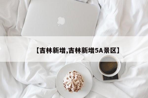【吉林新增,吉林新增5A景区】