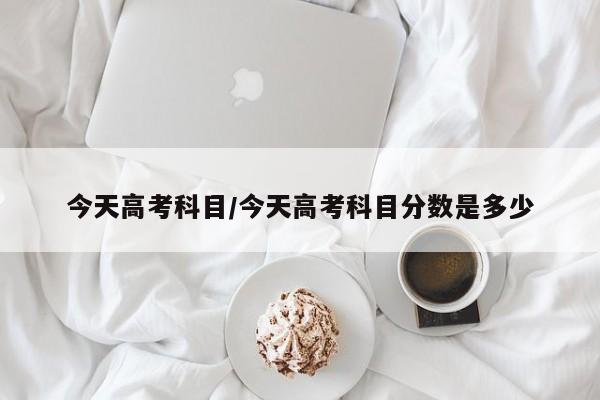 今天高考科目/今天高考科目分数是多少