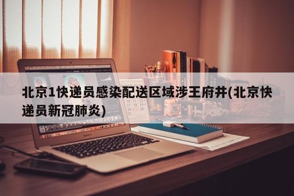 北京1快递员感染配送区域涉王府井(北京快递员新冠肺炎)