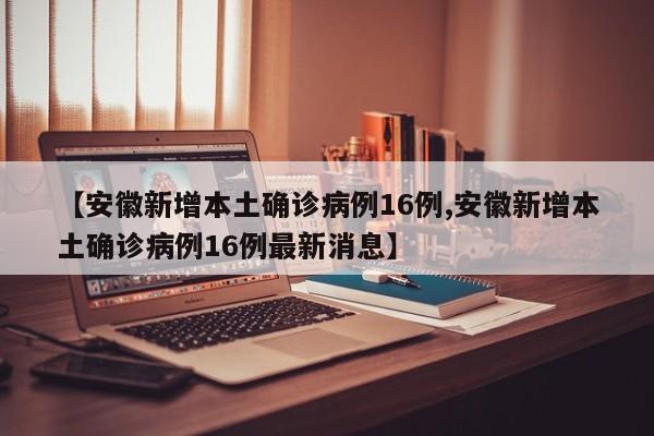 【安徽新增本土确诊病例16例,安徽新增本土确诊病例16例最新消息】