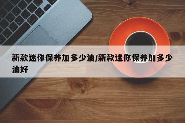 新款迷你保养加多少油/新款迷你保养加多少油好