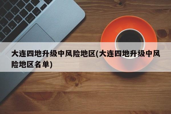 大连四地升级中风险地区(大连四地升级中风险地区名单)