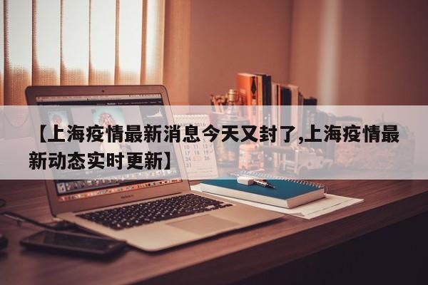 【上海疫情最新消息今天又封了,上海疫情最新动态实时更新】