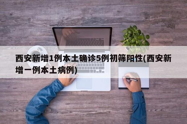 西安新增1例本土确诊5例初筛阳性(西安新增一例本土病例)