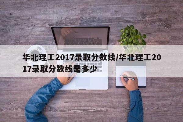 华北理工2017录取分数线/华北理工2017录取分数线是多少