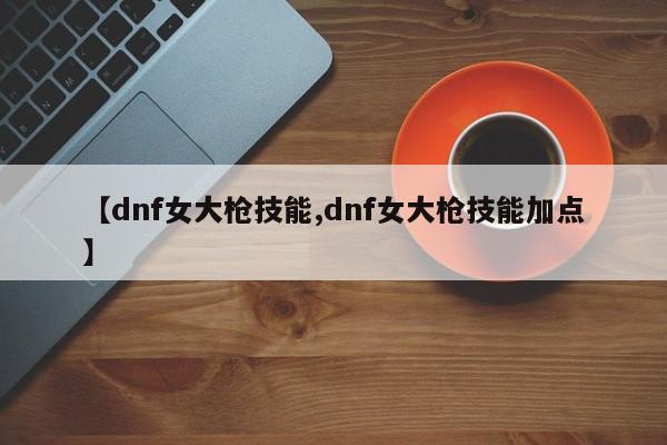 【dnf女大枪技能,dnf女大枪技能加点】
