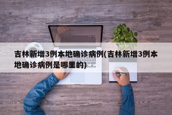 吉林新增3例本地确诊病例(吉林新增3例本地确诊病例是哪里的)