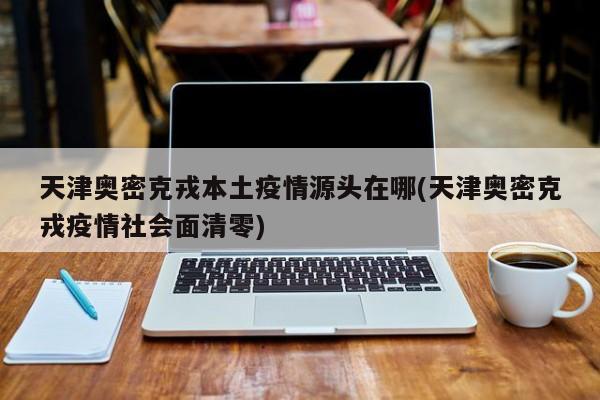 天津奥密克戎本土疫情源头在哪(天津奥密克戎疫情社会面清零)