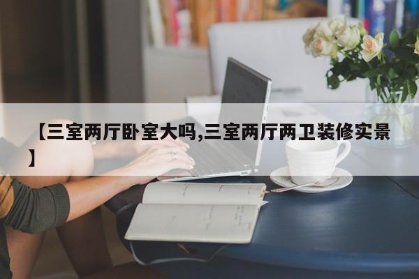 【三室两厅卧室大吗,三室两厅两卫装修实景】