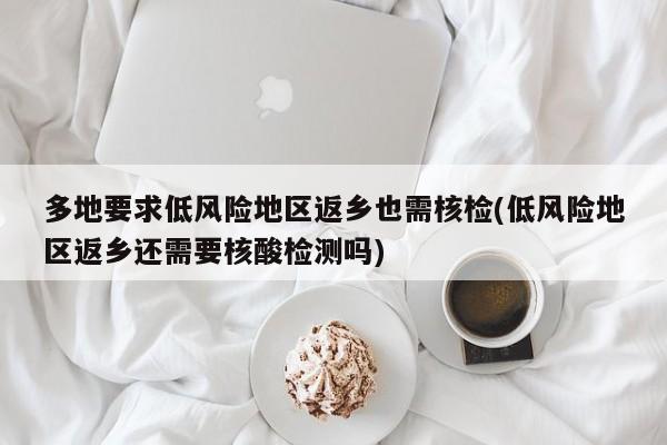 多地要求低风险地区返乡也需核检(低风险地区返乡还需要核酸检测吗)