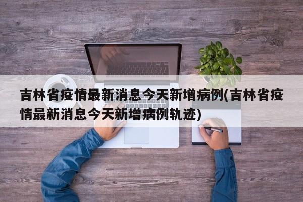 吉林省疫情最新消息今天新增病例(吉林省疫情最新消息今天新增病例轨迹)