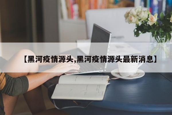 【黑河疫情源头,黑河疫情源头最新消息】