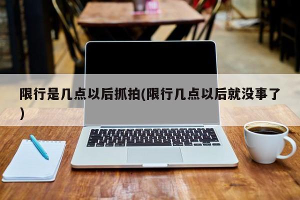 限行是几点以后抓拍(限行几点以后就没事了)