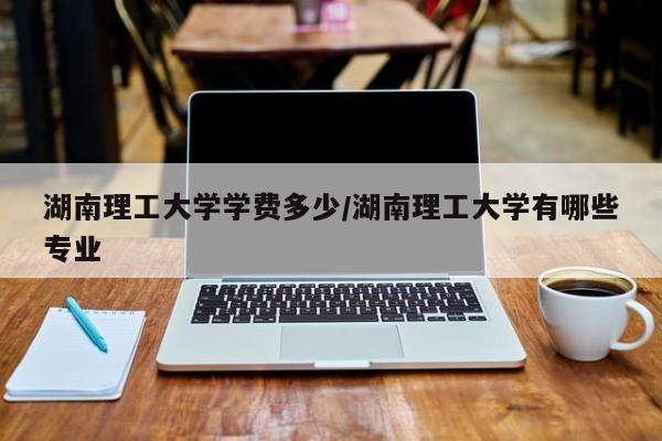 湖南理工大学学费多少/湖南理工大学有哪些专业