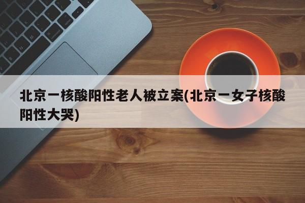 北京一核酸阳性老人被立案(北京一女子核酸阳性大哭)