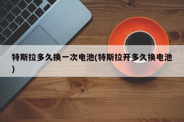 特斯拉多久换一次电池(特斯拉开多久换电池)