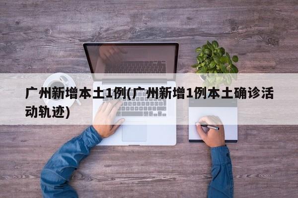广州新增本土1例(广州新增1例本土确诊活动轨迹)