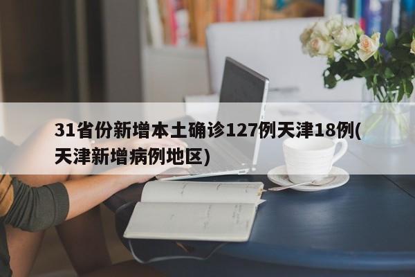 31省份新增本土确诊127例天津18例(天津新增病例地区)
