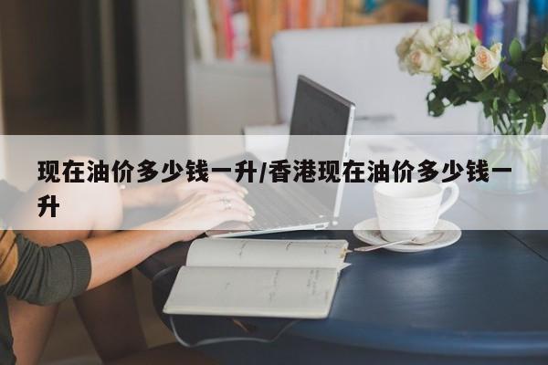 现在油价多少钱一升/香港现在油价多少钱一升