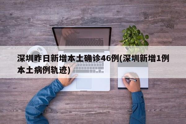 深圳昨日新增本土确诊46例(深圳新增1例本土病例轨迹)