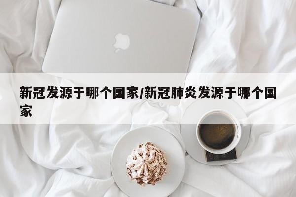 新冠发源于哪个国家/新冠肺炎发源于哪个国家