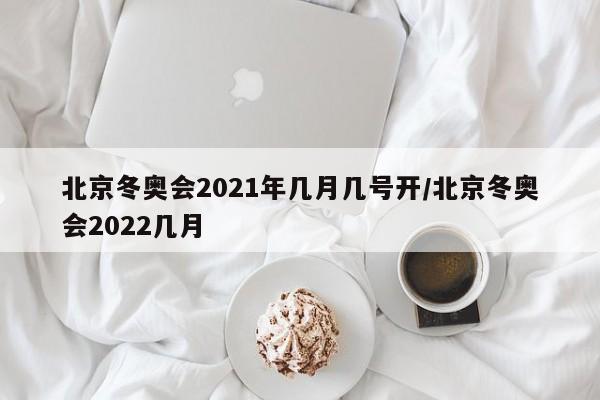 北京冬奥会2021年几月几号开/北京冬奥会2022几月