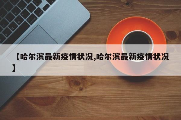 【哈尔滨最新疫情状况,哈尔滨最新疫情状况】
