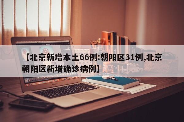 【北京新增本土66例:朝阳区31例,北京朝阳区新增确诊病例】