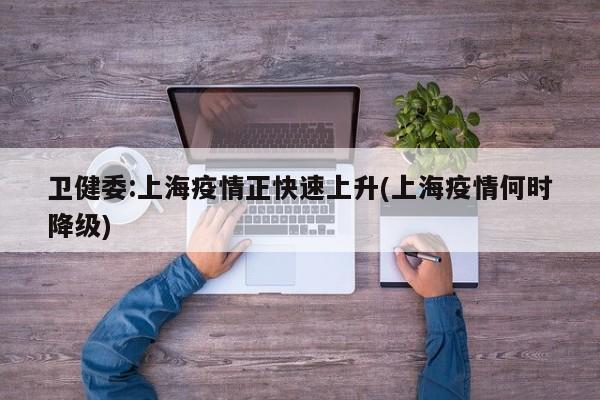 卫健委:上海疫情正快速上升(上海疫情何时降级)