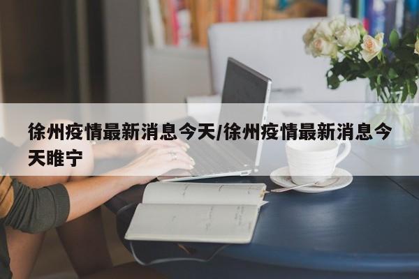 徐州疫情最新消息今天/徐州疫情最新消息今天睢宁