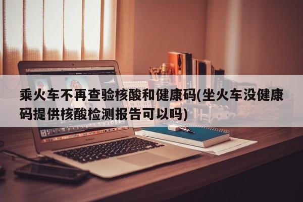 乘火车不再查验核酸和健康码(坐火车没健康码提供核酸检测报告可以吗)